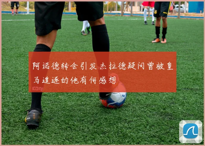 阿诺德转会引发杰拉德疑问曾被皇马追逐的他有何感想