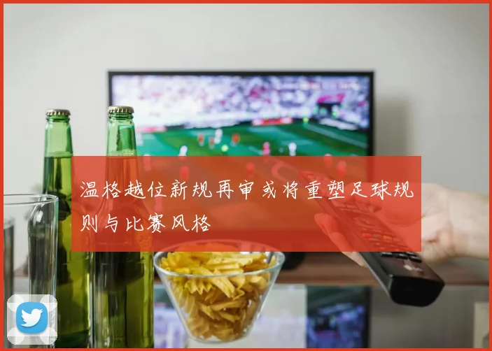 温格越位新规再审或将重塑足球规则与比赛风格