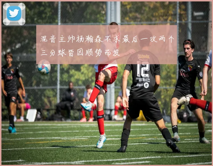 混音主帅杨瀚森不求最后一攻两个三分球皆因顺势而发