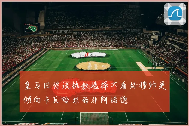 皇马旧将谈执教选择不看好穆帅更倾向卡瓦哈尔而非阿诺德