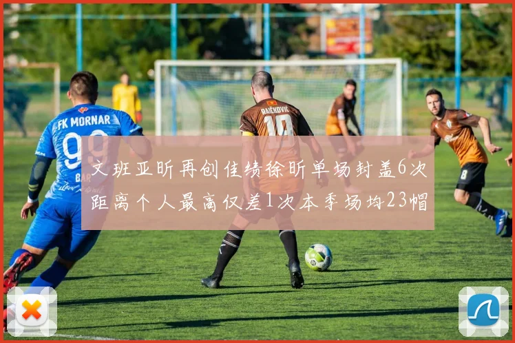 文班亚昕再创佳绩徐昕单场封盖6次距离个人最高仅差1次本季场均23帽领跑联盟