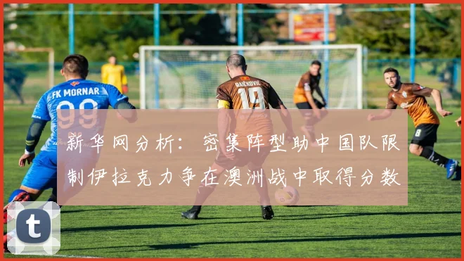 新华网分析：密集阵型助中国队限制伊拉克力争在澳洲战中取得分数