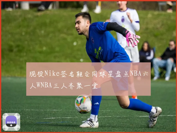 现役Nike签名鞋合同球星盘点NBA六人WNBA三人齐聚一堂