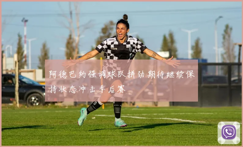 阿德巴约强调球队拼劲期待继续保持状态冲击季后赛