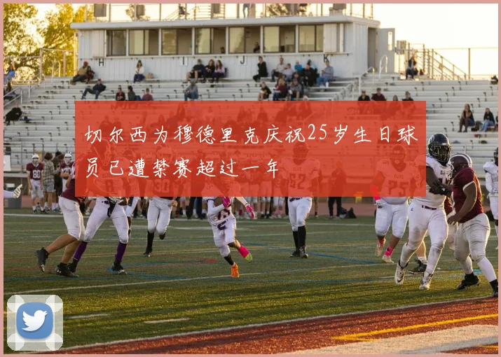 切尔西为穆德里克庆祝25岁生日球员已遭禁赛超过一年