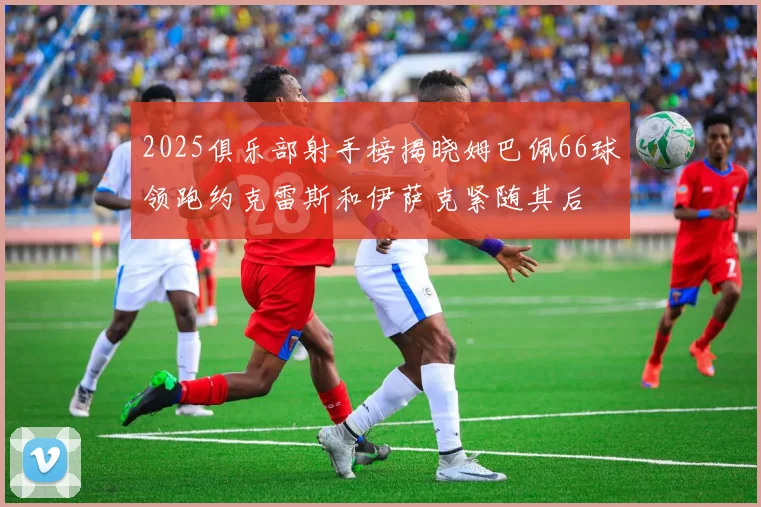 2025俱乐部射手榜揭晓姆巴佩66球领跑约克雷斯和伊萨克紧随其后