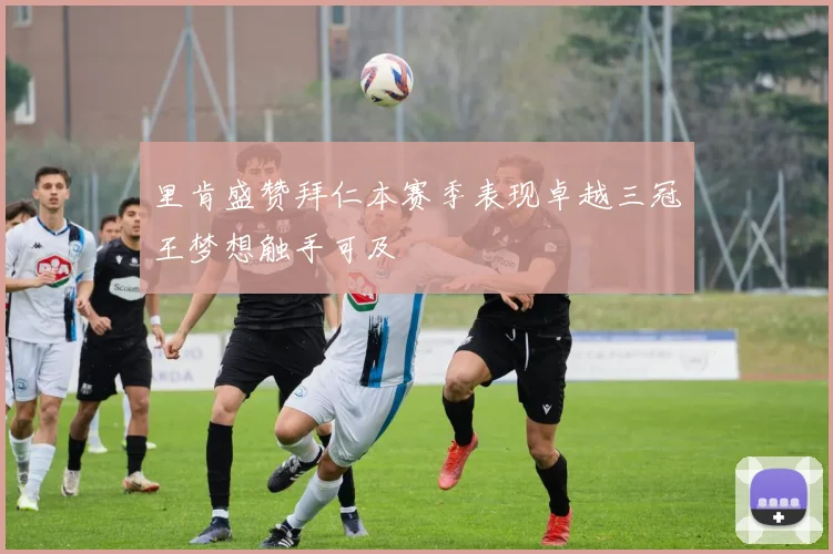 里肯盛赞拜仁本赛季表现卓越三冠王梦想触手可及