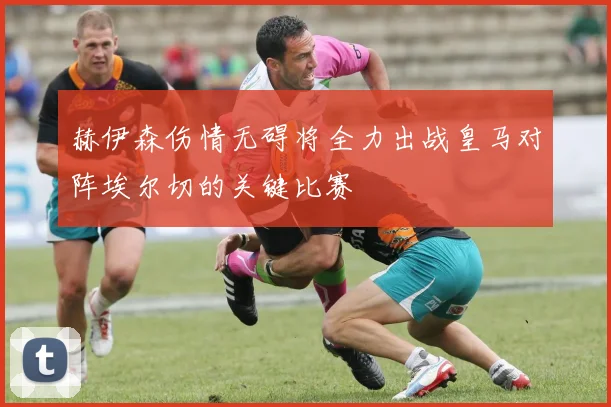 赫伊森伤情无碍将全力出战皇马对阵埃尔切的关键比赛