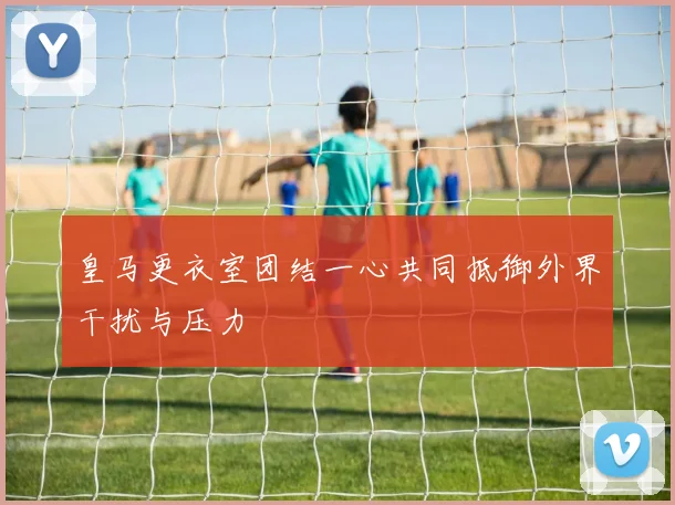 皇马更衣室团结一心共同抵御外界干扰与压力