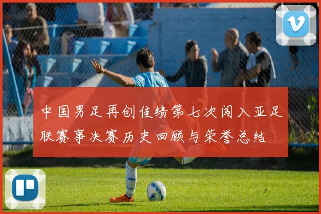 中国男足再创佳绩第七次闯入亚足联赛事决赛历史回顾与荣誉总结