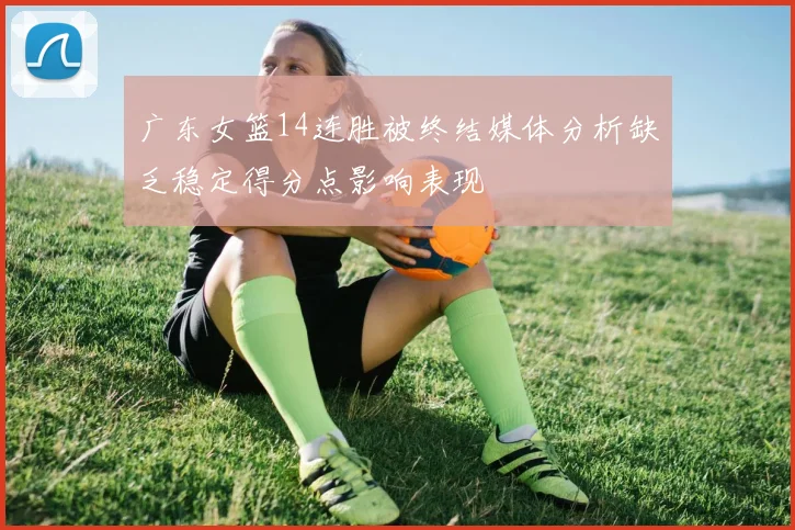 广东女篮14连胜被终结媒体分析缺乏稳定得分点影响表现