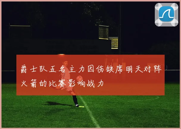 爵士队五名主力因伤缺席明天对阵火箭的比赛影响战力