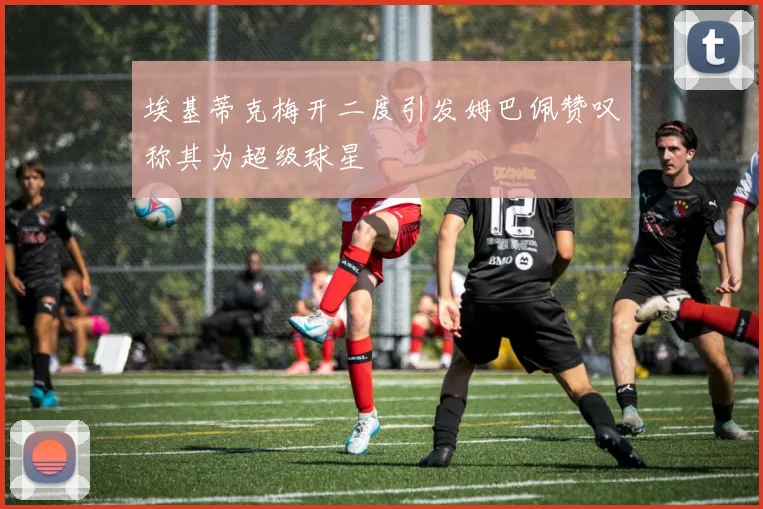 埃基蒂克梅开二度引发姆巴佩赞叹称其为超级球星