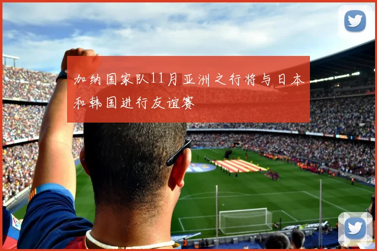 加纳国家队11月亚洲之行将与日本和韩国进行友谊赛