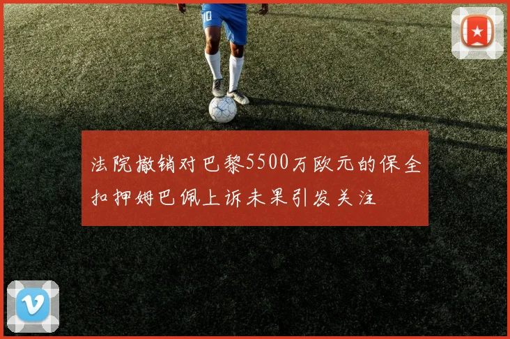 法院撤销对巴黎5500万欧元的保全扣押姆巴佩上诉未果引发关注