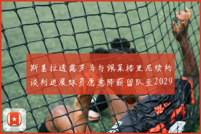 斯基拉透露罗马与佩莱格里尼续约谈判进展球员愿意降薪留队至2029年