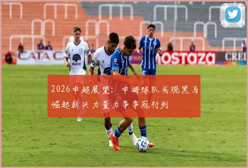 2026中超展望：中游球队或现黑马崛起新兴力量力争争冠行列