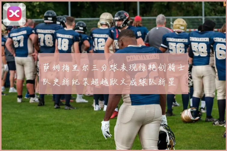萨姆梅里尔三分球表现惊艳创骑士队史新纪录超越欧文成球队新星