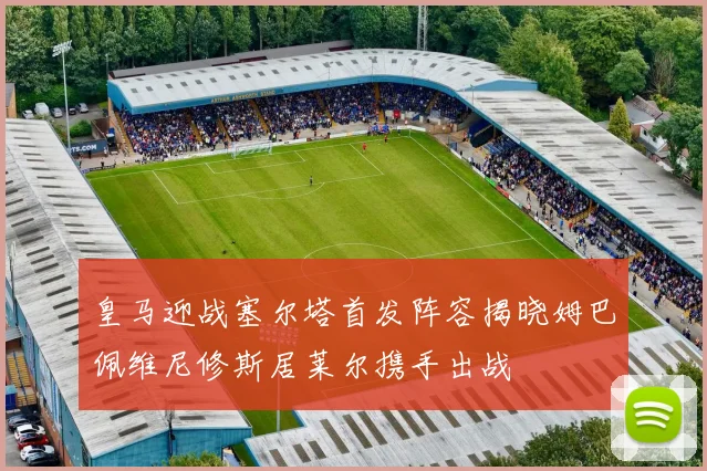 皇马迎战塞尔塔首发阵容揭晓姆巴佩维尼修斯居莱尔携手出战