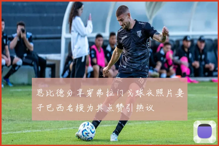恩比德分享穿弗拉门戈球衣照片妻子巴西名模为其点赞引热议