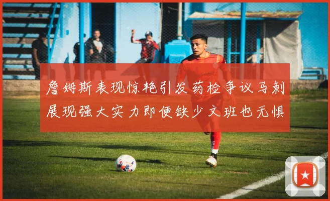 詹姆斯表现惊艳引发药检争议马刺展现强大实力即便缺少文班也无惧挑战